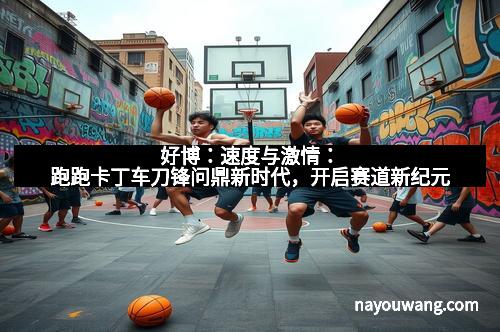 好博：速度与激情：跑跑卡丁车刀锋问鼎新时代，开启赛道新纪元